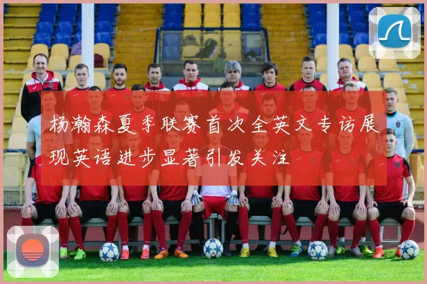 杨瀚森夏季联赛首次全英文专访展现英语进步显著引发关注