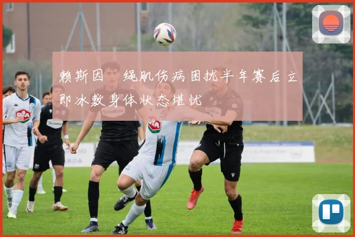 赖斯因腘绳肌伤病困扰半年赛后立即冰敷身体状态堪忧