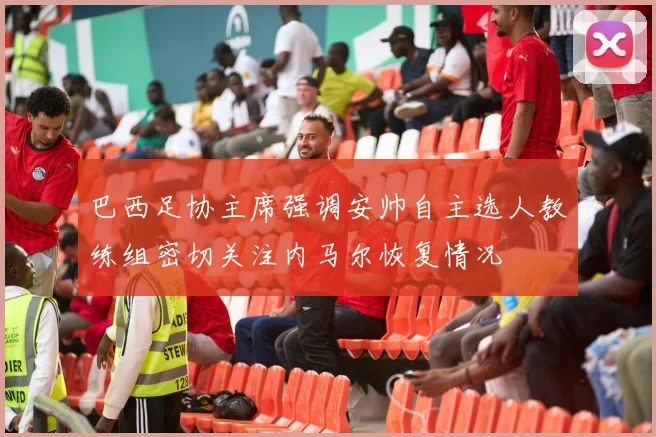 巴西足协主席强调安帅自主选人教练组密切关注内马尔恢复情况