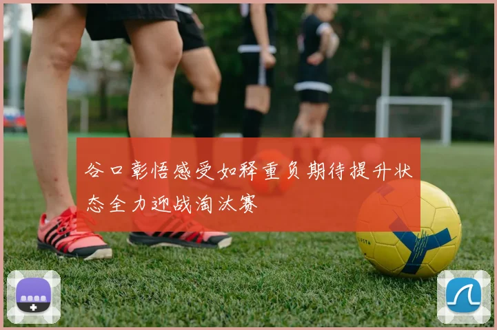 谷口彰悟感受如释重负期待提升状态全力迎战淘汰赛