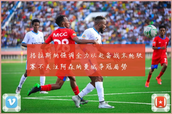 格拉斯纳强调全力以赴备战末轮联赛不关注阿森纳曼城争冠局势