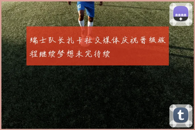瑞士队长扎卡社交媒体庆祝晋级旅程继续梦想未完待续