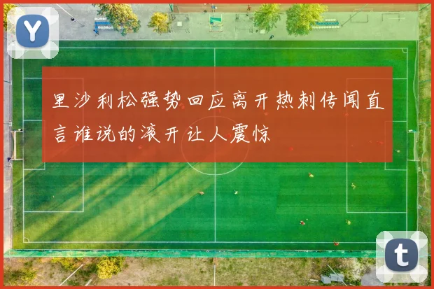 里沙利松强势回应离开热刺传闻直言谁说的滚开让人震惊