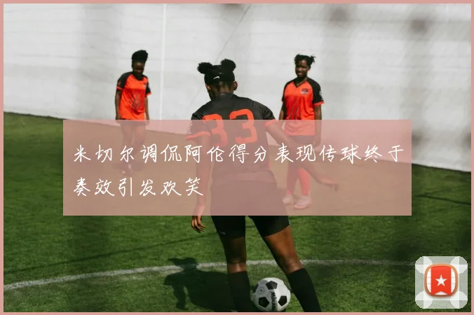米切尔调侃阿伦得分表现传球终于奏效引发欢笑