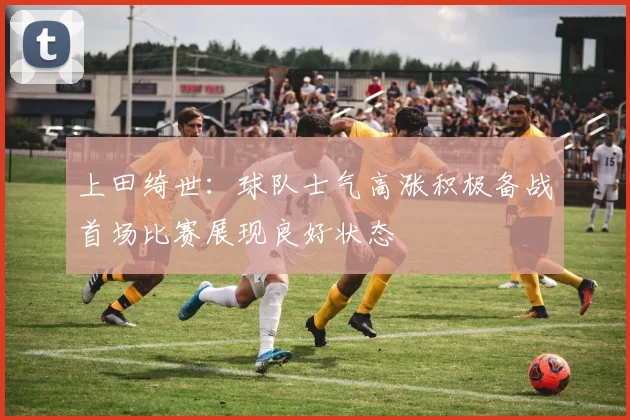 上田绮世：球队士气高涨积极备战首场比赛展现良好状态