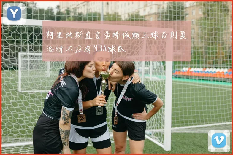 阿里纳斯直言黄蜂依赖三球否则夏洛特不应有NBA球队