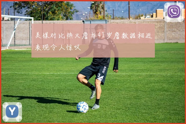 美媒对比热火詹与41岁詹数据相近表现令人惊叹