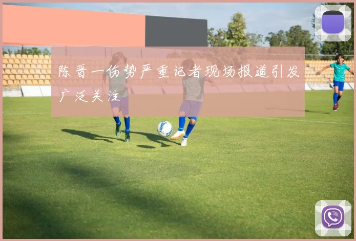 陈晋一伤势严重记者现场报道引发广泛关注